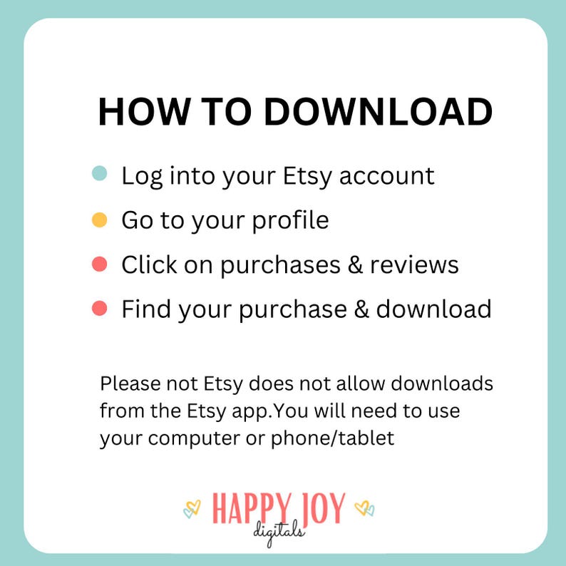 May include: A blue, yellow, and red graphic with instructions on how to download a digital purchase from Etsy. The text reads: "HOW TO DOWNLOAD" and includes four steps: "Log into your Etsy account", "Go to your profile", "Click on purchases & reviews", and "Find your purchase & download". The graphic also includes the text: "Please note Etsy does not allow downloads from the Etsy app. You will need to use your computer or phone/tablet". The graphic is signed "HAPPY JOY digitals".