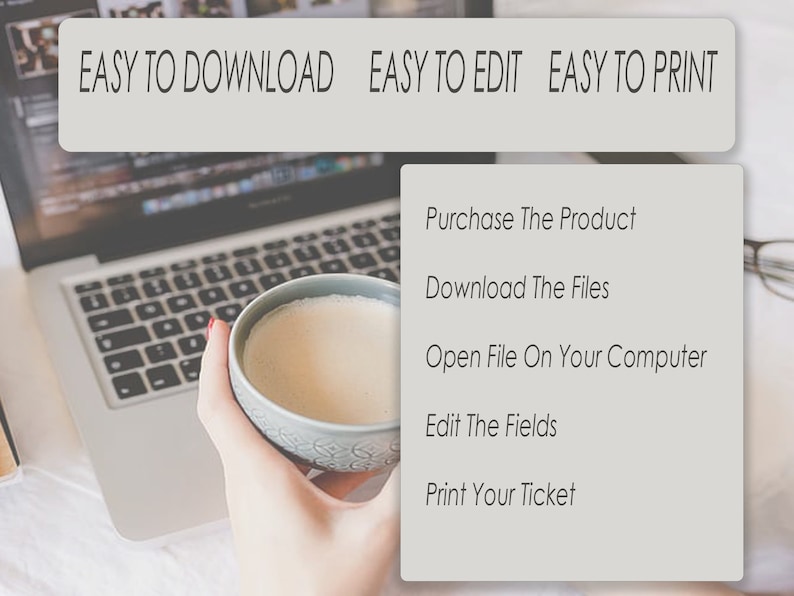 May include: A laptop computer with a cup of coffee on a white surface. The text on the screen is "EASY TO DOWNLOAD EASY TO EDIT EASY TO PRINT". A list of steps is shown on a gray background: "Purchase The Product", "Download The Files", "Open File On Your Computer", "Edit The Fields", "Print Your Ticket".