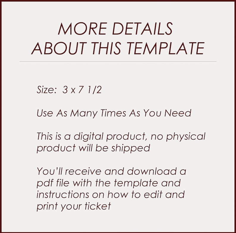 May include: Text on a white background that reads "MORE DETAILS ABOUT THIS TEMPLATE" and "Size: 3 x 7 1/2" followed by "Use As Many Times As You Need" and "This is a digital product, no physical product will be shipped" and "You'll receive and download a pdf file with the template and instructions on how to edit and print your ticket".