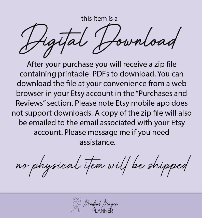 May include: Text on a light purple background that reads "this item is a Digital Download. After your purchase you will receive a zip file containing printable PDFs to download. You can download the file at your convenience from a web browser in your Etsy account in the "Purchases and Reviews" section. Please note Etsy mobile app does not support downloads. A copy of the zip file will also be emailed to the email associated with your Etsy account. Please message me if you need assistance. no physical item will be shipped. Mindful Magic PLANNER"