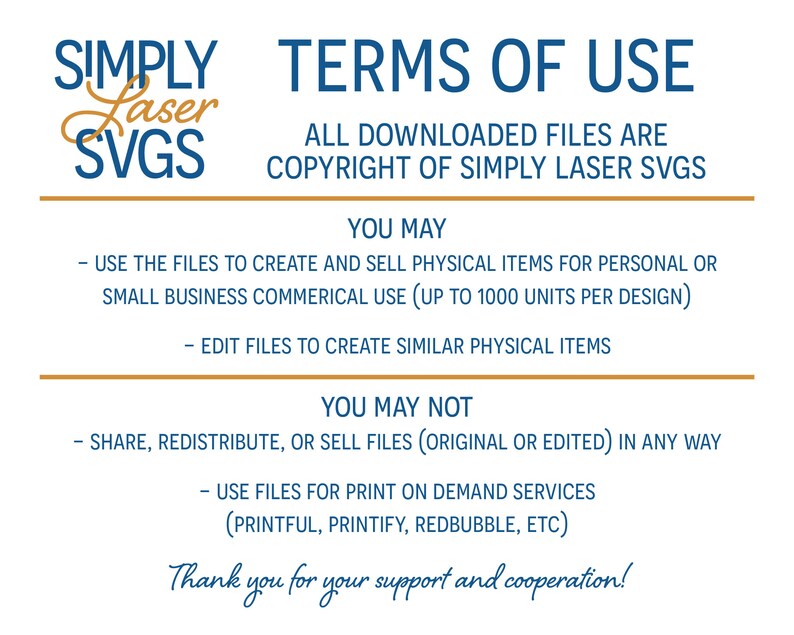 May include: Terms of use for Simply Laser SVGs. All downloaded files are copyright of Simply Laser SVGs. You may use the files to create and sell physical items for personal or small business commercial use (up to 1000 units per design). You may edit files to create similar physical items. You may not share, redistribute, or sell files (original or edited) in any way. You may not use files for print on demand services (Printful, Printify, Redbubble, etc). Thank you for your support and cooperation.