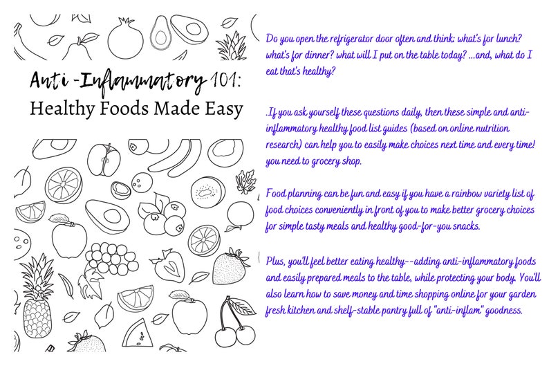 May include: Black and white line drawing of various fruits and vegetables, including apples, oranges, grapes, avocados, blueberries, cherries, and a pineapple. The text "Anti-Inflammatory 101: Healthy Foods Made Easy" is at the top of the image. The text below the image reads: "Do you open the refrigerator door often and think: what's for lunch? what's for dinner? what will I put on the table today?... and, what do I eat that's healthy? If you ask yourself these questions daily, then these simple and anti-inflammatory healthy food list guides (based on online nutrition research) can help you to easily make choices next time and every time! you need to grocery shop. Food planning can be fun and easy if you have a rainbow variety list of food choices conveniently in front of you to make better grocery choices for simple tasty meals and healthy good-for-you snacks. Plus, you'll feel better eating healthy--adding anti-inflammatory foods and easily prepared meals to the table, while protecting your body. You'll also learn how to save money and time shopping online for your garden fresh kitchen and shelf-stable pantry full of "anti-inflam" goodness."