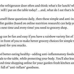 May include: Text on a white background with the words "Do you open the refrigerator door often and think: what's for lunch? what's for dinner? what will I put on the table today?...and, what do I eat that's healthy?"  "If you ask yourself these questions daily, then these simple and anti-inflammatory healthy food list guides (based on online nutrition research) can help you to easily make choices next time and every time! you need to grocery shop."  "Food planning can be fun and easy if you have a rainbow variety list of food choices conveniently in front of you to make better grocery choices for simple tasty meals and healthy good-for-you snacks."  "Plus, you'll feel better eating healthy--adding anti-inflammatory foods and easily prepared meals to the table, while protecting your body. You'll also learn how to save money and time shopping online for your garden fresh kitchen and shelf-stable pantry full of "anti-inflam" goodness."