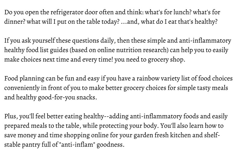 May include: Text on a white background with the words "Do you open the refrigerator door often and think: what's for lunch? what's for dinner? what will I put on the table today?...and, what do I eat that's healthy?"  "If you ask yourself these questions daily, then these simple and anti-inflammatory healthy food list guides (based on online nutrition research) can help you to easily make choices next time and every time! you need to grocery shop."  "Food planning can be fun and easy if you have a rainbow variety list of food choices conveniently in front of you to make better grocery choices for simple tasty meals and healthy good-for-you snacks."  "Plus, you'll feel better eating healthy--adding anti-inflammatory foods and easily prepared meals to the table, while protecting your body. You'll also learn how to save money and time shopping online for your garden fresh kitchen and shelf-stable pantry full of "anti-inflam" goodness."