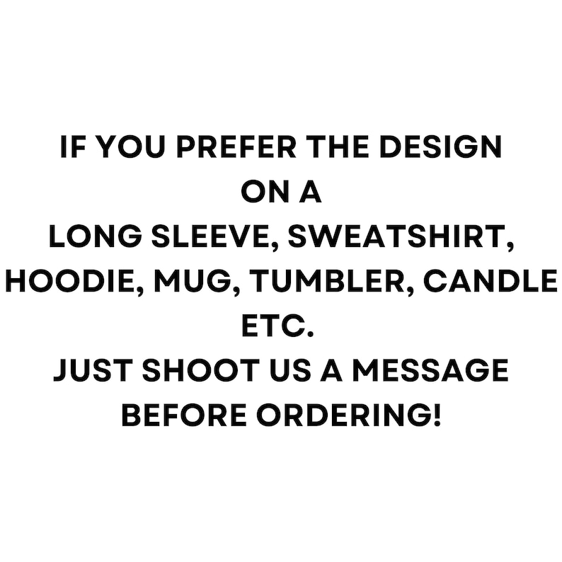 May include: Black text on a white background. The text reads: "IF YOU PREFER THE DESIGN ON A LONG SLEEVE, SWEATSHIRT, HOODIE, MUG, TUMBLER, CANDLE ETC. JUST SHOOT US A MESSAGE BEFORE ORDERING!"