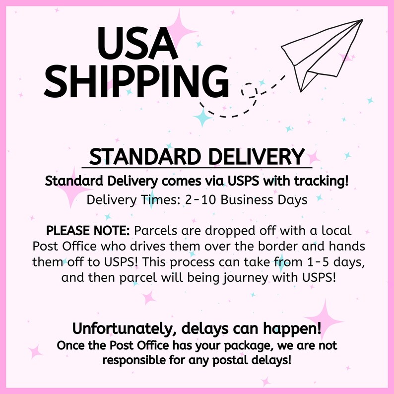 May include: Pink and white graphic with a paper airplane and stars. Text reads "USA SHIPPING STANDARD DELIVERY Standard Delivery comes via USPS with tracking! Delivery Times: 2-10 Business Days PLEASE NOTE: Parcels are dropped off with a local Post Office who drives them over the border and hands them off to USPS! This process can take from 1-5 days, and then parcel will being journey with USPS! Unfortunately, delays can happen! Once the Post Office has your package, we are not responsible for any postal delays!"