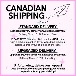 May include: Pink and blue graphic with the text "CANADIAN SHIPPING" in black. The graphic also includes a paper airplane and stars. The text "STANDARD DELIVERY" and "UPGRADED DELIVERY" are in black with a white background. The text "Standard Delivery comes via Oversized Lettermail! Delivery Times: 2-14 Business Days" and "Upgraded Delivery comes via Registered Lettermail! Delivery Times: 2-7 Business Days" are in black with a white background. The text "PLEASE NOTE: Standard Delivery does NOT come with a tracking number! If you would like tracking, please upgrade your shipping at checkout!" and "Unfortunately, delays can happen! Once the Post Office has your package, we are not responsible for any postal delays!" are in black with a white background.