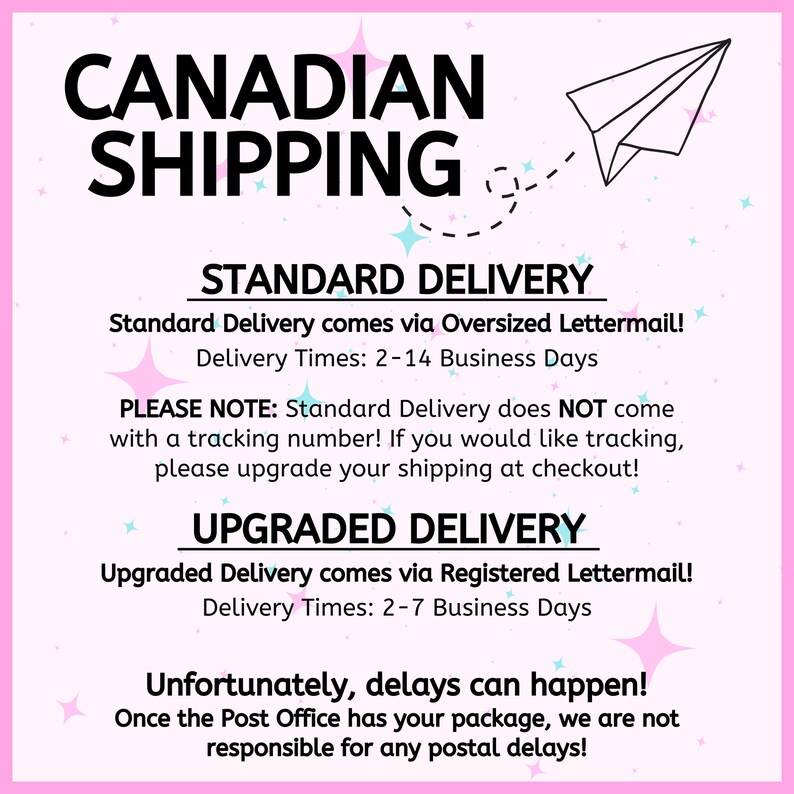 May include: Pink and blue graphic with the text "CANADIAN SHIPPING" in black. The graphic also includes a paper airplane and stars. The text "STANDARD DELIVERY" and "UPGRADED DELIVERY" are in black with a white background. The text "Standard Delivery comes via Oversized Lettermail! Delivery Times: 2-14 Business Days" and "Upgraded Delivery comes via Registered Lettermail! Delivery Times: 2-7 Business Days" are in black with a white background. The text "PLEASE NOTE: Standard Delivery does NOT come with a tracking number! If you would like tracking, please upgrade your shipping at checkout!" and "Unfortunately, delays can happen! Once the Post Office has your package, we are not responsible for any postal delays!" are in black with a white background.