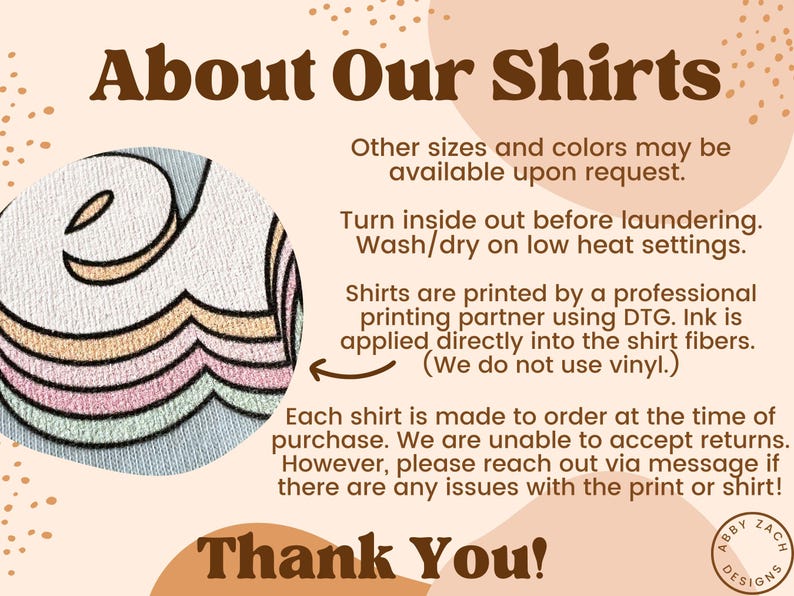 May include: About Our Shirts text with a graphic of a rainbow-colored design. Other sizes and colours may be available upon request. Turn inside out before laundering. Wash/dry on a low heat setting. Shirts are printed by a professional printing partner using DTG. Ink is applied directly into the shirt fibres. (We do not use vinyl.) Each shirt is made to order at the time of purchase. We are unable to accept returns. However, please reach out via message if there are any issues with the print or shirt! Thank You! Abby Zach Designs.