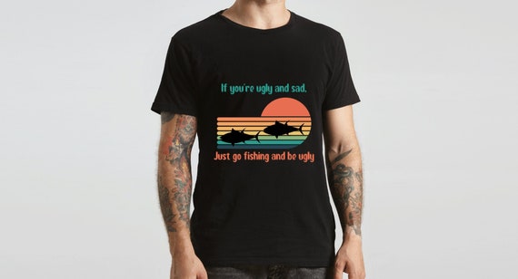 If You're Ugly and Sad, Just Go Fishing and Be Ugly Shirt Fishing