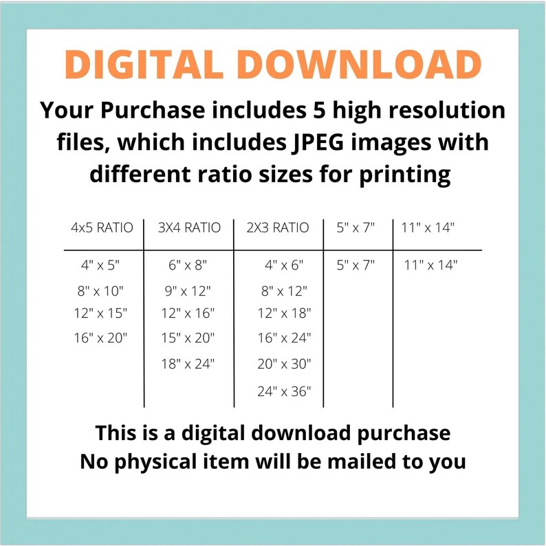 May include: A digital download graphic showing different image sizes for printing. The sizes are listed in inches for 4x5, 3x4, and 2x3 ratios. The text reads "Digital Download. Your purchase includes 5 high resolution files, which includes JPEG images with different ratio sizes for printing. This is a digital download purchase. No physical item will be mailed to you."