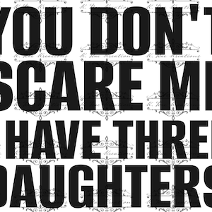May include: Black and white graphic with the text "YOU DON'T SCARE ME I HAVE THREE DAUGHTERS." The words are in a bold, sans-serif font. The background has a repeating pattern of floral designs and the text "K. Rae Kreations."