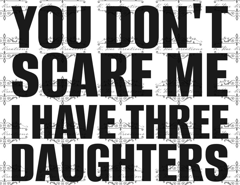 May include: Black and white graphic with the text "YOU DON'T SCARE ME I HAVE THREE DAUGHTERS." The words are in a bold, sans-serif font. The background has a repeating pattern of floral designs and the text "K. Rae Kreations."