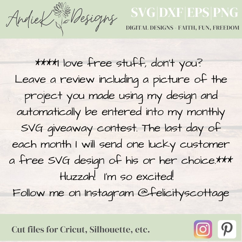 May include: A white wood background with a text overlay that reads "****I love free stuff, don't you? Leave a review including a picture of the project you made using my design and automatically be entered into my monthly SVG giveaway contest. The last day of each month I will send one lucky customer a free SVG design of his or her choice.*** Huzzah! I'm so excited! Follow me on instagram @felicityscottage". The text is in black cursive font. Below the text is a white banner with the text "Cut files for Cricut, Silhouette, etc." in black font. The banner is bordered with a green line. The image also includes a small flower graphic in the top left corner and two social media icons in the bottom right corner.