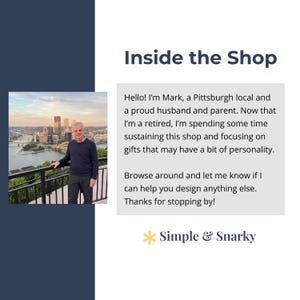 May include: A shop introduction graphic featuring a photo of a person standing before the Pittsburgh skyline. The text reads: Inside the Shop, Hello! I'm Mark, a Pittsburgh local and a proud husband and parent. Now that I'm a retired, I'm spending some time sustaining this shop and focusing on gifts that may have a bit of personality. Browse around and let me know if I can help you design anything else. Thanks for stopping by! Simple & Snarky.