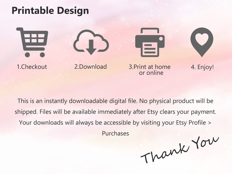 May include: Printable design instructions with icons for checkout, download, printing at home or online, and enjoying. The text says "This is an instantly downloadable digital file. No physical product will be shipped. Files will be available immediately after Etsy clears your payment. Your downloads will always be accessible by visiting your Etsy Profile > Purchases. Thank You."