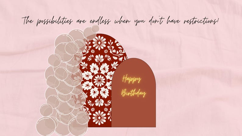 May include: A digitally created image with a pink background and text that reads, "The possibilities are endless when you don't have restrictions!" The image features a series of transparent circles and two arched shapes, one with a floral design and the other with the words "Happy Birthday."