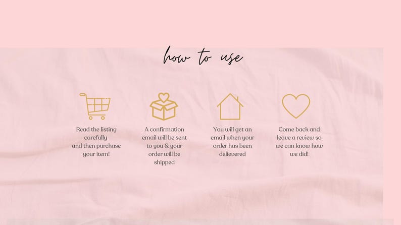 May include: Pink background with the words "how to use" in cursive. Gold icons of a shopping cart, a gift box, a house, and a heart are displayed with instructions: read the listing, purchase, receive a confirmation email, and leave a review.