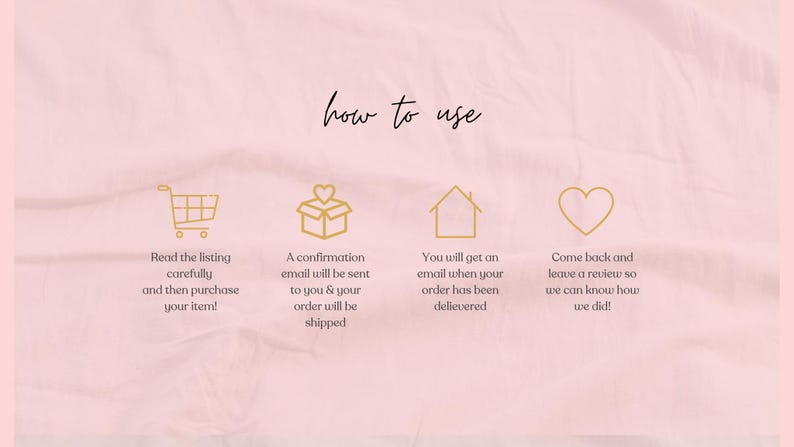 May include: A pink background with the words "how to use" in cursive. Gold icons of a shopping cart, a gift box, a house, and a heart are displayed with instructions: read the listing, confirmation email, order delivered, and leave a review.