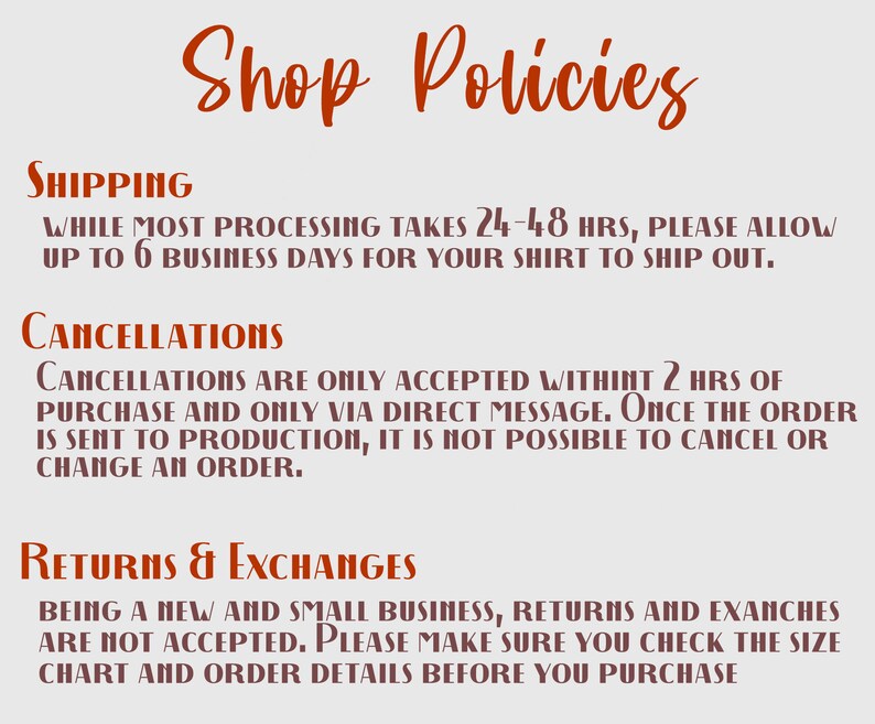May include: Shop policies for a small business.  Shipping takes 24-48 hours, with up to 6 business days for the shirt to ship. Cancellations are only accepted within 2 hours of purchase and only via direct message. Returns and exchanges are not accepted. Please make sure you check the size chart and order details before you purchase.