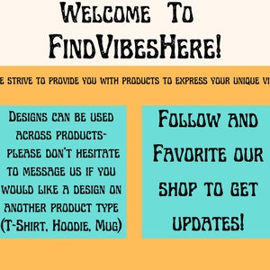 May include: A teal blue and yellow graphic with the text "WELCOME TO FIND VIBESHERE!" and the text "WE STRIVE TO PROVIDE YOU WITH PRODUCTS TO EXPRESS YOUR UNIQUE VIBE". The graphic also includes two teal blue boxes with text. The left box says "DESIGNS CAN BE USED ACROSS PRODUCTS- PLEASE DON'T HESITATE TO MESSAGE US IF YOU WOULD LIKE A DESIGN ON ANOTHER PRODUCT TYPE (T-SHIRT, HOODIE, MUG)". The right box says "FOLLOW AND FAVORITE OUR SHOP TO GET UPDATES!"