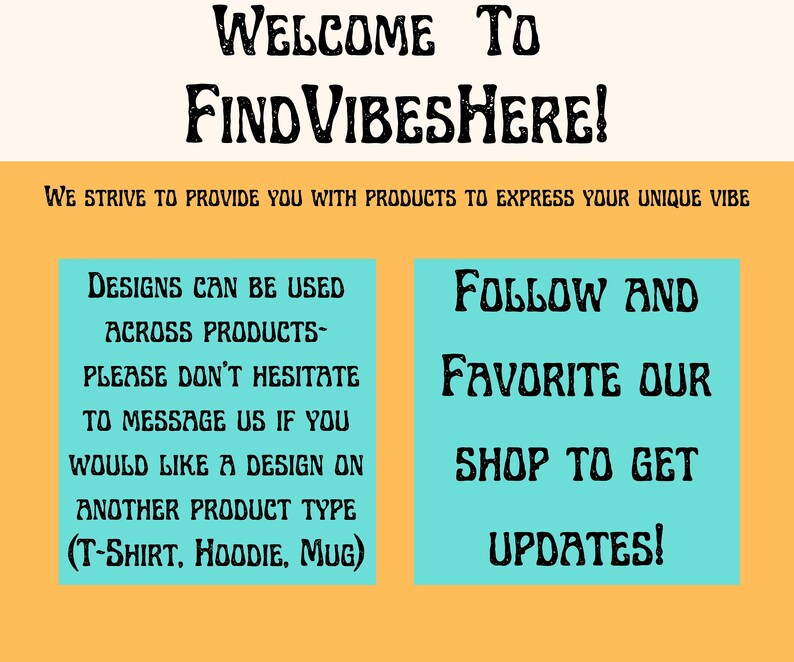May include: A teal blue and yellow graphic with the text "WELCOME TO FIND VIBESHERE!" and the text "WE STRIVE TO PROVIDE YOU WITH PRODUCTS TO EXPRESS YOUR UNIQUE VIBE". The graphic also includes two teal blue boxes with text. The left box says "DESIGNS CAN BE USED ACROSS PRODUCTS- PLEASE DON'T HESITATE TO MESSAGE US IF YOU WOULD LIKE A DESIGN ON ANOTHER PRODUCT TYPE (T-SHIRT, HOODIE, MUG)". The right box says "FOLLOW AND FAVORITE OUR SHOP TO GET UPDATES!"
