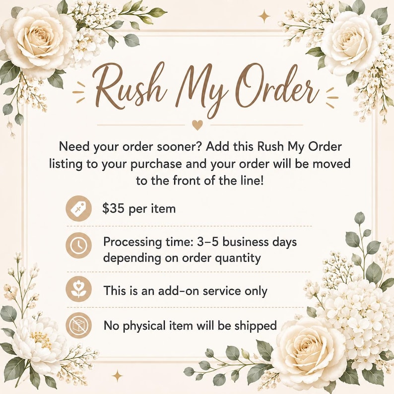 May include: A digital information card with cream background and floral accents featuring the text Rush My Order. It states: Need your order sooner? Add this Rush My Order listing to your purchase and your order will be moved to the front of the line! $35 per item, Processing time: 3-5 business days depending on order quantity, This is an add-on service only, No physical item will be shipped.