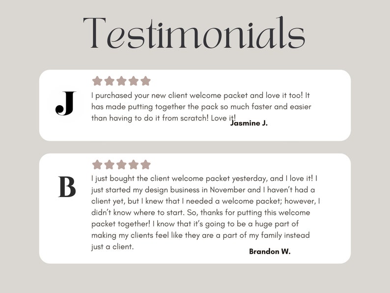 May include: Two customer testimonials with five-star ratings. The first testimonial reads "I purchased your new client welcome packet and love it too! It has made putting together the pack so much faster and easier than having to do it from scratch! Love it!" - Jasmine J. The second testimonial reads "I just bought the client welcome packet yesterday, and I love it! I just started my design business in November and I haven't had a client yet, but I knew that I needed a welcome packet; however, I didn't know where to start. So, thanks for putting this welcome packet together! I know that it's going to be a huge part of making my clients feel like they are a part of my family instead just a client." - Brandon W.