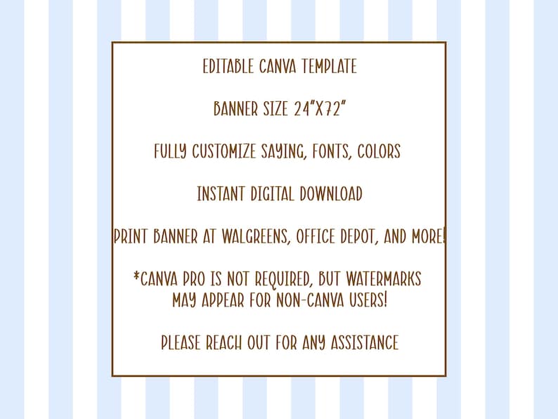 May include: A digital graphic featuring a white rectangular frame with brown borders on a light blue and white striped background. The text reads: EDITABLE CANVA TEMPLATE, BANNER SIZE 24"X72", FULLY CUSTOMISE SAYING, FONTS, COLOURS, INSTANT DIGITAL DOWNLOAD, PRINT BANNER AT WALGREENS, OFFICE DEPOT, AND MORE!, *CANVA PRO IS NOT REQUIRED, BUT WATERMARKS MAY APPEAR FOR NON-CANVA USERS!, PLEASE REACH OUT FOR ANY ASSISTANCE.