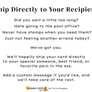 Pu&ograve; includere: Un grafico informativo bianco con testo nero che recita: Ship Directly to Your Recipient, Did you wait a little too long? Hate going to the post office? Never have stamps when you need them? Just not feeling another errand today? We've got you. We'll happily ship your card directly to your special someone, best friend, or favorite pain in the ass. Add a custom message if you'd like, and we'll take care of the rest. Sunshine & Snark by FYG & Company.
