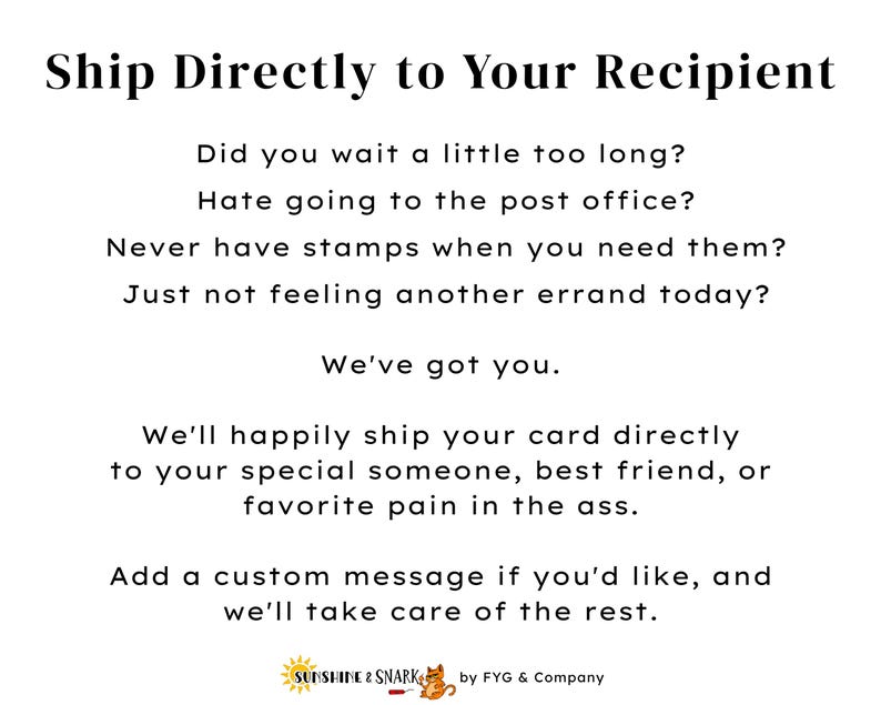 Pu&ograve; includere: Un grafico informativo bianco con testo nero che recita: Ship Directly to Your Recipient, Did you wait a little too long? Hate going to the post office? Never have stamps when you need them? Just not feeling another errand today? We've got you. We'll happily ship your card directly to your special someone, best friend, or favorite pain in the ass. Add a custom message if you'd like, and we'll take care of the rest. Sunshine & Snark by FYG & Company.