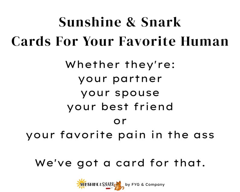 Pu&ograve; includere: Un cartello bianco con testo nero che recita: Sunshine & Snark, Cards For Your Favorite Human, Whether they're: your partner, your spouse, your best friend, or your favorite pain in the ass, We've got a card for that. Include un piccolo logo in basso.