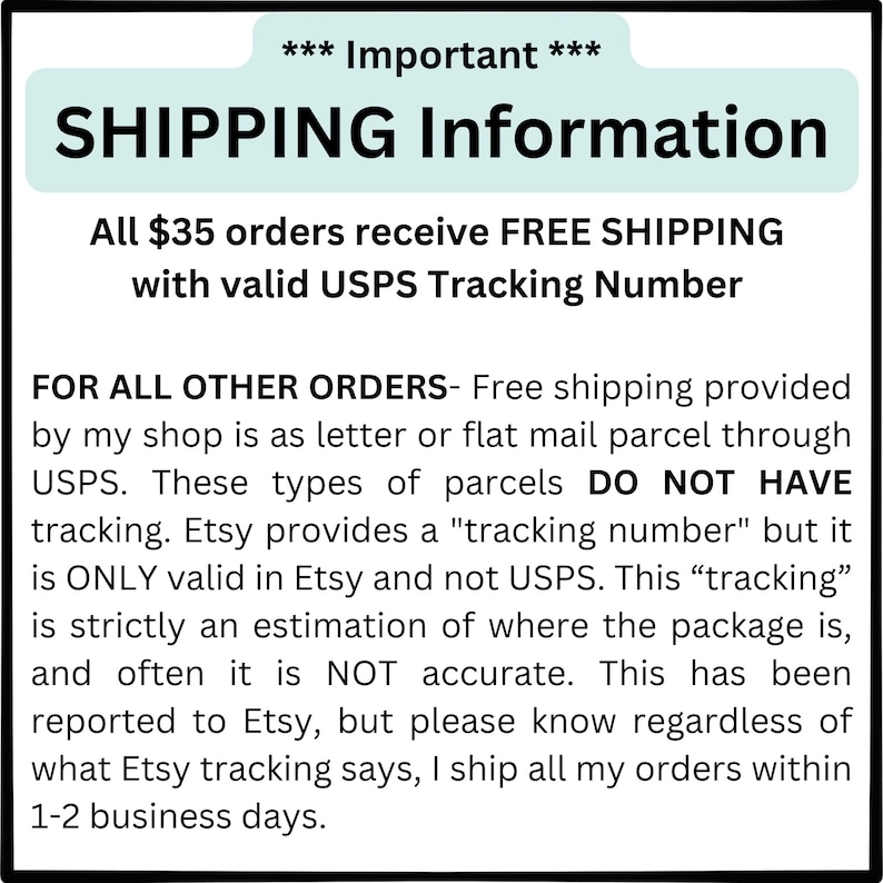 K&ouml;nnte beinhalten: Ein wei&szlig;er Textkasten mit einer blaugr&uuml;nen Kopfzeile, die "SHIPPING Information" lautet. Der Text erkl&auml;rt, dass Bestellungen &uuml;ber 35 $ kostenlosen Versand mit einer g&uuml;ltigen USPS-Sendungsverfolgungsnummer erhalten. Der Text erkl&auml;rt auch, dass der kostenlose Versand f&uuml;r Bestellungen unter 35 $ per USPS-Brief oder flachem Paket erfolgt, der nicht verfolgt wird. Der Text erkl&auml;rt, dass Etsy eine "Sendungsverfolgungsnummer" bereitstellt, diese jedoch nur bei Etsy und nicht bei USPS g&uuml;ltig ist. Der Text erkl&auml;rt, dass diese "Sendungsverfolgung" eine Sch&auml;tzung des Standorts des Pakets ist und oft nicht korrekt ist. Der Text erkl&auml;rt, dass dies Etsy gemeldet wurde, aber unabh&auml;ngig davon, was die Etsy-Sendungsverfolgung aussagt, der Verk&auml;ufer alle Bestellungen innerhalb von 1-2 Werktagen versendet.
