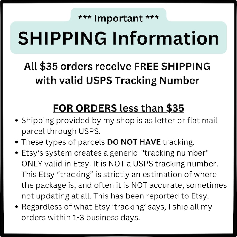 May include: A white text box with black text outlining shipping information for orders under $35. The text explains that orders under $35 are shipped via letter or flat mail parcel through USPS and do not have tracking numbers. The text also explains that Etsy's system creates a generic "tracking number" that is only valid in Etsy and is not a USPS tracking number. The text states that this Etsy "tracking" is strictly an estimation of where the package is and is not always accurate. The text also states that regardless of what Etsy "tracking" says, all orders are shipped within 1-3 business days.