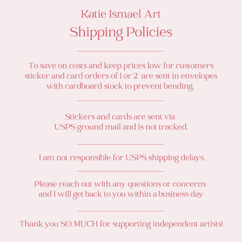 May include: A light pink background with text that reads "Katie Ismael Art Shipping Policies." The text explains shipping methods for stickers and cards, including USPS ground mail and the use of cardboard stock to prevent bending.
