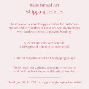 May include: A light pink background with text that reads "Katie Ismael Art Shipping Policies." The text explains shipping methods for stickers and cards, including USPS ground mail and the use of cardboard stock to prevent bending.
