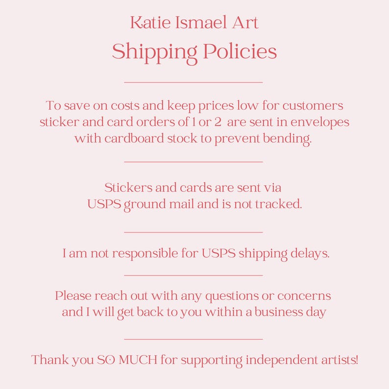 May include: A light pink background with text that reads "Katie Ismael Art Shipping Policies." The text explains shipping methods for stickers and cards, including USPS ground mail and the use of cardboard stock to prevent bending.