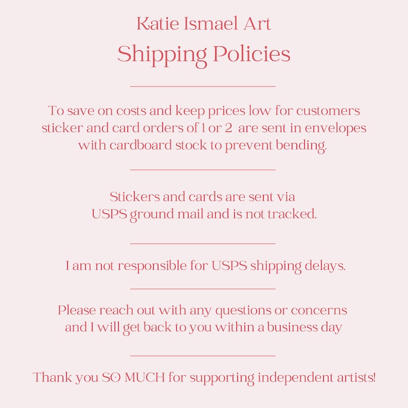 May include: A light pink graphic with the text "Katie Ismael Art Shipping Policies". The text details the shipping methods for stickers and cards, including envelopes and cardboard. It also mentions USPS ground mail.