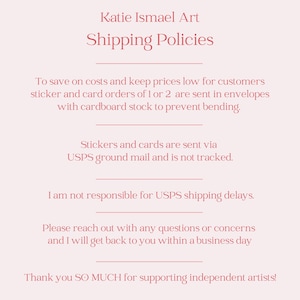May include: A light pink background with text that reads "Katie Ismael Art Shipping Policies." The text explains shipping methods for stickers and cards, including USPS ground mail. It also thanks customers for supporting independent artists.