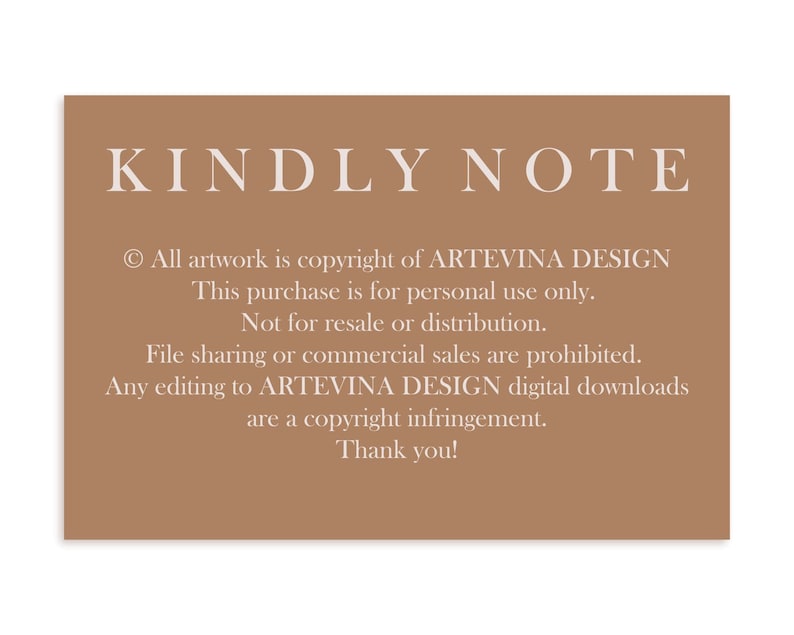 May include: A brown card with white text that reads "KINDLY NOTE" and includes copyright information for ARTEVINA DESIGN. The text states that this purchase is for personal use only and not for resale or distribution. File sharing and commercial sales are prohibited. Any editing to ARTEVINA DESIGN digital downloads are a copyright infringement. The card ends with "Thank you!"