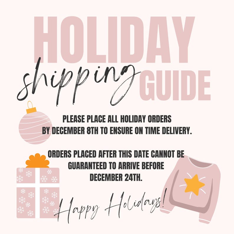 May include: Pink and white holiday shipping guide with text that reads "HOLIDAY shipping GUIDE" and "PLEASE PLACE ALL HOLIDAY ORDERS BY DECEMBER 8TH TO ENSURE ON TIME DELIVERY. ORDERS PLACED AFTER THIS DATE CANNOT BE GUARANTEED TO ARRIVE BEFORE DECEMBER 24TH. Happy Holidays!"
