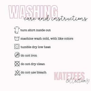 May include: Washing instructions for a shirt. Turn shirt inside out, machine wash cold with like colors, tumble dry low heat, do not iron, do not dry clean, do not use bleach. KATETEES Collection.