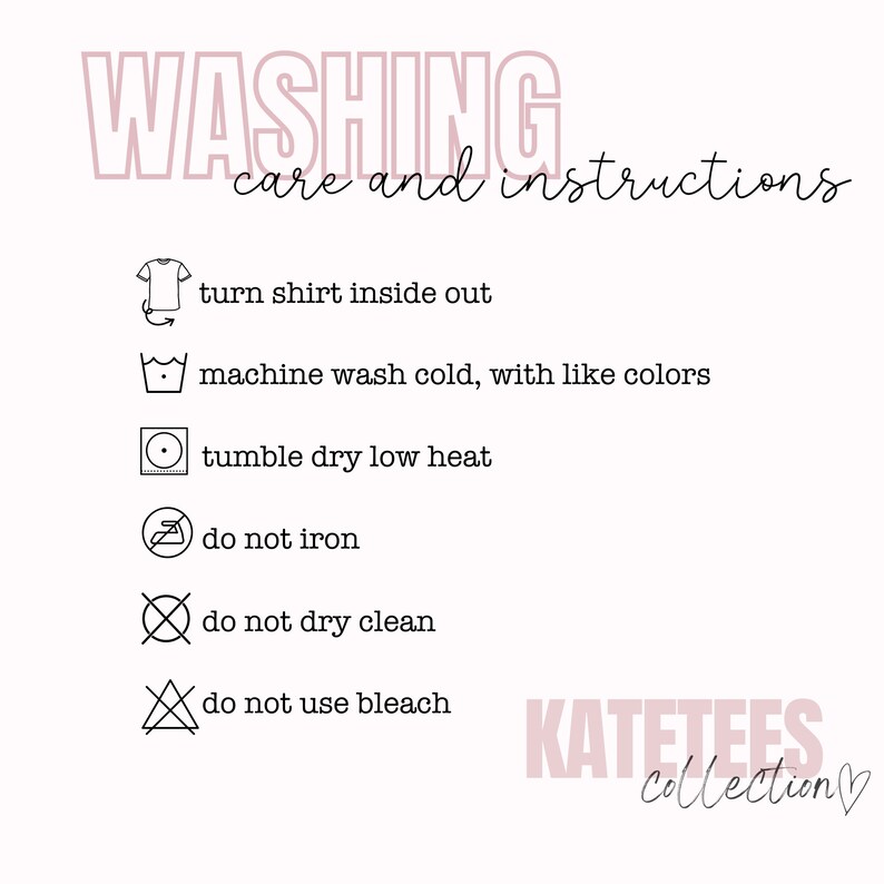 May include: Washing instructions for a shirt. Turn shirt inside out, machine wash cold with like colors, tumble dry low heat, do not iron, do not dry clean, do not use bleach. KATETEES Collection.