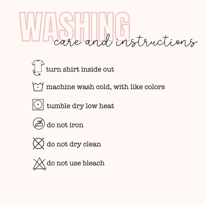 May include: Washing care and instructions for a garment. Turn shirt inside out, machine wash cold with like colors, tumble dry low heat, do not iron, do not dry clean, and do not use bleach.