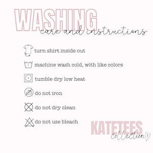 May include: Washing instructions for a shirt. Turn shirt inside out, machine wash cold with like colors, tumble dry low heat, do not iron, do not dry clean, do not use bleach. KATETEES Collection.