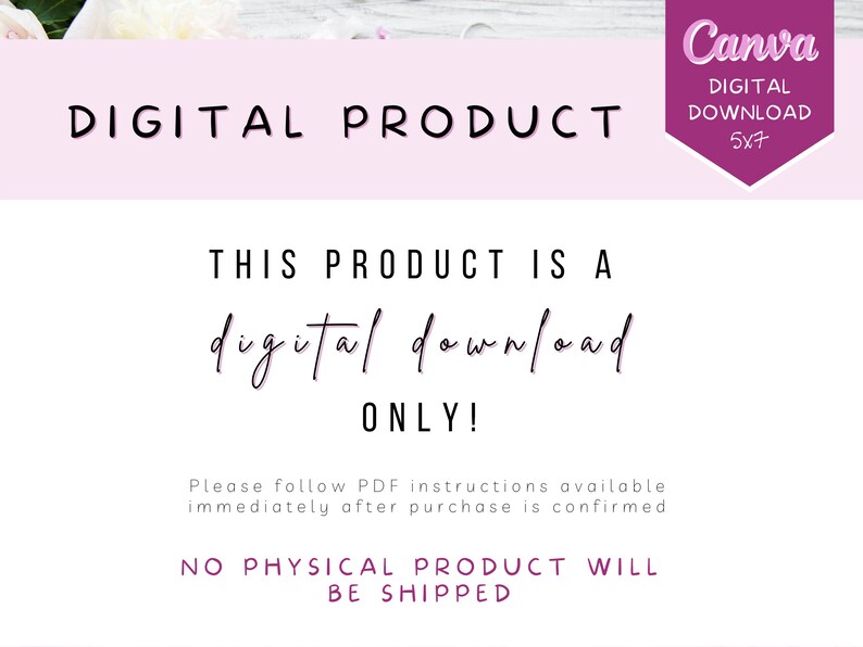 May include: A pink and white digital product announcement with the text "DIGITAL PRODUCT" in black. The text "THIS PRODUCT IS A digital download ONLY!" is in black cursive font. The text "Please follow PDF instructions available immediately after purchase is confirmed" is in black. The text "NO PHYSICAL PRODUCT WILL BE SHIPPED" is in black. The text "Canva DIGITAL DOWNLOAD 5x7" is in white on a purple background.