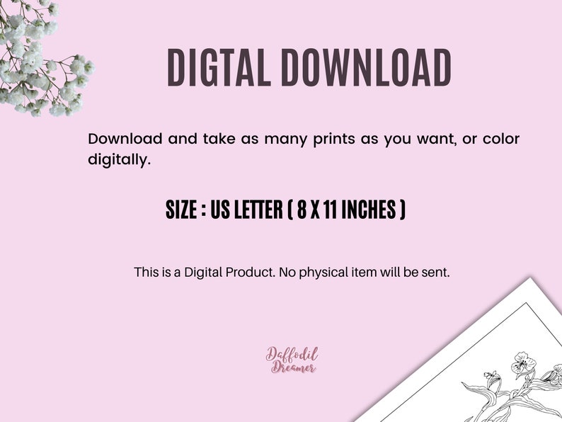 May include: Digital download of a black and white line art illustration of a flowering plant. The image is 8 inches by 11 inches, US Letter size. The text "DIGTAL DOWNLOAD" is at the top of the image. The text "Download and take as many prints as you want, or color digitally." is below the title. The text "SIZE: US LETTER (8 X 11 INCHES)" is below the download instructions. The text "This is a Digital Product. No physical item will be sent." is below the size information. The text "Daffodil Dreamer" is at the bottom of the image.