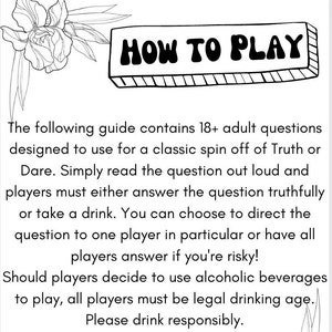 May include: Black and white illustration of a flower with a text box that says "HOW TO PLAY". The text below the illustration explains how to play a game with 18+ adult questions. The game is a spin off of Truth or Dare. Players must either answer the question truthfully or take a drink. Players can choose to direct the question to one player or have all players answer. If players choose to use alcoholic beverages, all players must be of legal drinking age. The text ends with "Please drink responsibly."