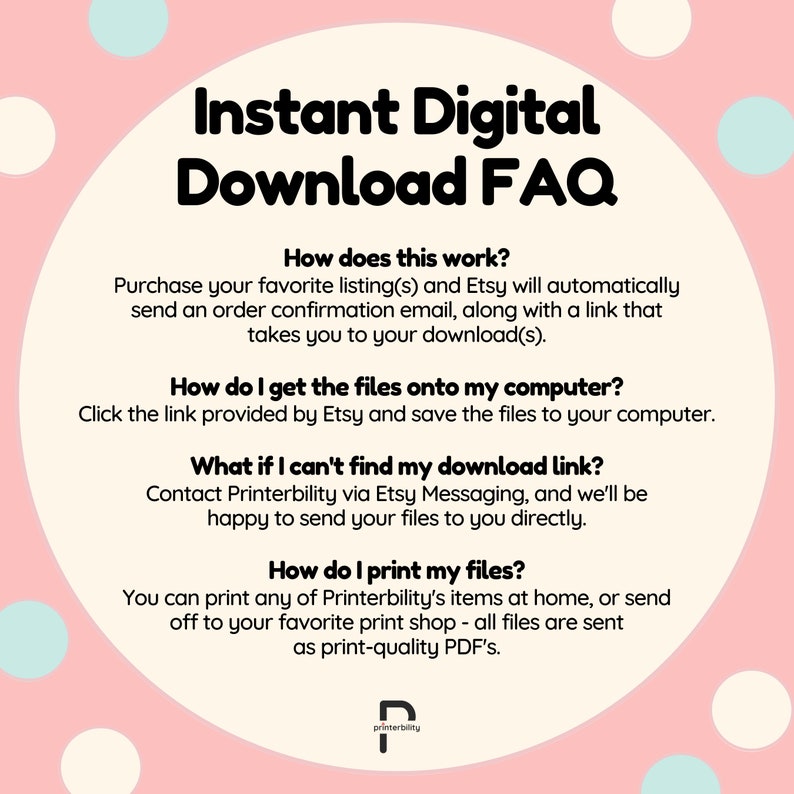 May include: A pink and white background with a white text box containing a frequently asked questions (FAQ) section about instant digital downloads. The text box contains the following questions: How does this work? How do I get the files onto my computer? What if I can't find my download link? How do I print my files? The text box also contains answers to each question. The text box is surrounded by white polka dots on a pink background.