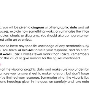 May include: Task One: In the first task, you will be given a diagram or other graphic data and asked to describe a process, explain how something works, or summarise the information from one or more tables, charts, or diagrams. You should also compare some of the information and write an overview. You do not need to have any specific knowledge of any academic subject to write your response. You have 20 minutes to write your response, and an effective response will be 150-180 words. Task 1 carries fewer marks than Task 2. Remember not to offer your opinion on the visual or give reasons for the figures mentioned. How to Start: Look carefully at the visual or graphic data and make sure you understand what it is about. You can use your answer sheet to make notes on, but don't forget to cross them out when you've finished your response. Summarise what the visual is illustrating. Read the summary and headings given in the question carefully and take notes of categories and units.